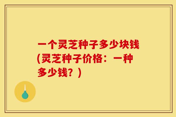 一个灵芝种子多少块钱(灵芝种子价格：一种多少钱？)