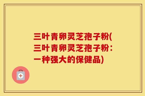 三叶青卵灵芝孢子粉(三叶青卵灵芝孢子粉:一种强大的保健品) 三叶青卵灵芝孢子粉(三叶青卵灵芝孢子粉:一种强大的保健品)