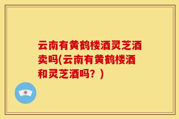 云南有黄鹤楼酒灵芝酒卖吗(云南有黄鹤楼酒和灵芝酒吗？)