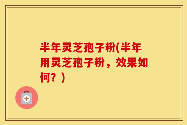 半年灵芝孢子粉(半年用灵芝孢子粉，效果如何？)