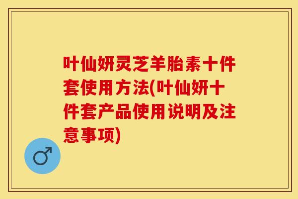 叶仙妍灵芝羊胎素十件套使用方法(叶仙妍十件套产品使用说明及注意事项) 叶仙妍灵芝羊胎素十件套使用方法(叶仙妍十件套产品使用说明及注意事项)