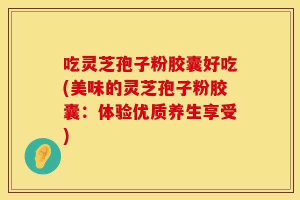 吃灵芝孢子粉胶囊好吃(美味的灵芝孢子粉胶囊：体验优质养生享受)