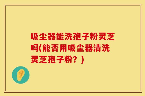 吸尘器能洗孢子粉灵芝吗(能否用吸尘器清洗灵芝孢子粉？)