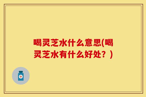 喝灵芝水什么意思(喝灵芝水有什么好处？)