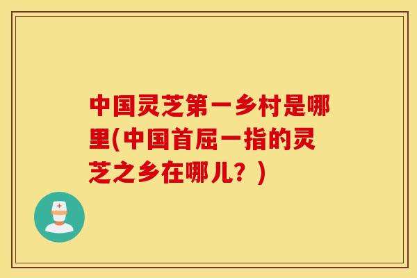 中国灵芝第一乡村是哪里(中国首屈一指的灵芝之乡在哪儿？)