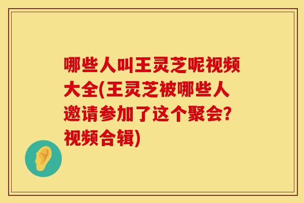 哪些人叫王灵芝呢视频大全(王灵芝被哪些人邀请参加了这个聚会？视频合辑)