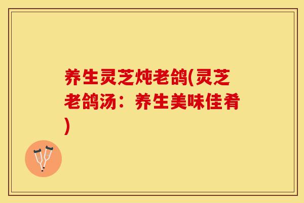 养生灵芝炖老鸽(灵芝老鸽汤：养生美味佳肴)