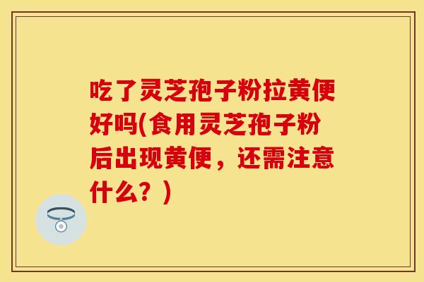 吃了灵芝孢子粉拉黄便好吗(食用灵芝孢子粉后出现黄便，还需注意什么？)