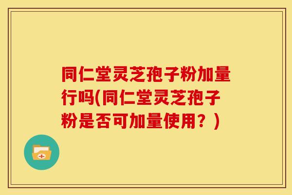 同仁堂灵芝孢子粉加量行吗(同仁堂灵芝孢子粉是否可加量使用？)