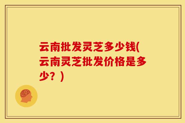 云南批发灵芝多少钱(云南灵芝批发价格是多少？)
