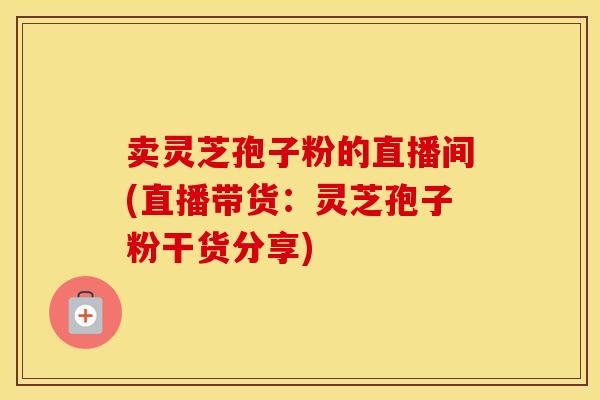 卖灵芝孢子粉的直播间(直播带货：灵芝孢子粉干货分享)