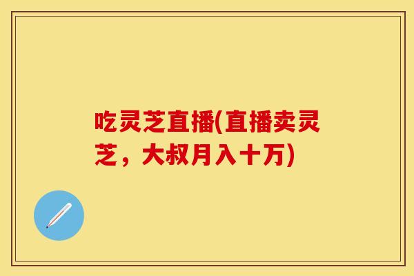 吃灵芝直播(直播卖灵芝，大叔月入十万)