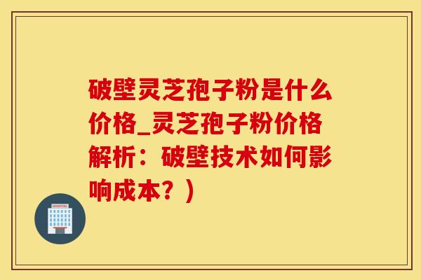 破壁灵芝孢子粉是什么价格_灵芝孢子粉价格解析：破壁技术如何影响成本？)