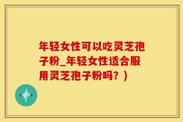 年轻女性可以吃灵芝孢子粉_年轻女性适合服用灵芝孢子粉吗？)