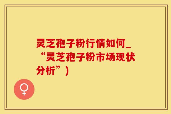 灵芝孢子粉行情如何_“灵芝孢子粉市场现状分析”)