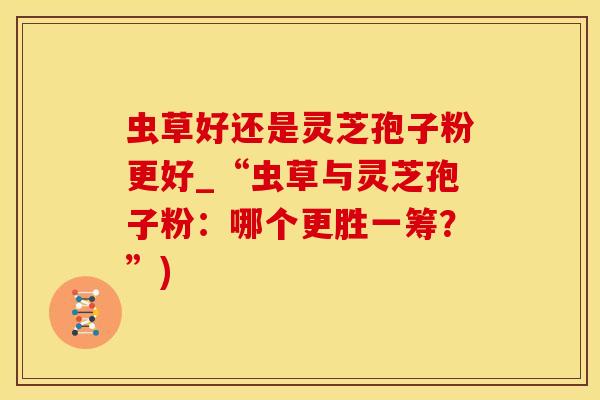 虫草好还是灵芝孢子粉更好_“虫草与灵芝孢子粉：哪个更胜一筹？”)