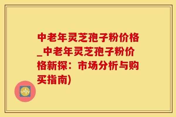 中老年灵芝孢子粉价格_中老年灵芝孢子粉价格新探：市场分析与购买指南)