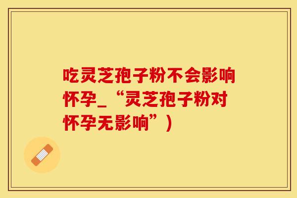 吃灵芝孢子粉不会影响怀孕_“灵芝孢子粉对怀孕无影响”)