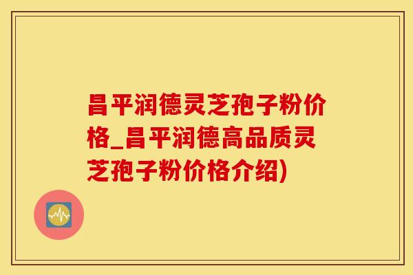 昌平润德灵芝孢子粉价格_昌平润德高品质灵芝孢子粉价格介绍)