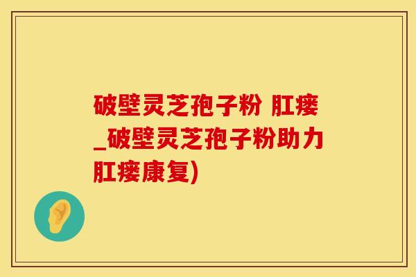 破壁灵芝孢子粉 肛瘘_破壁灵芝孢子粉助力肛瘘康复)