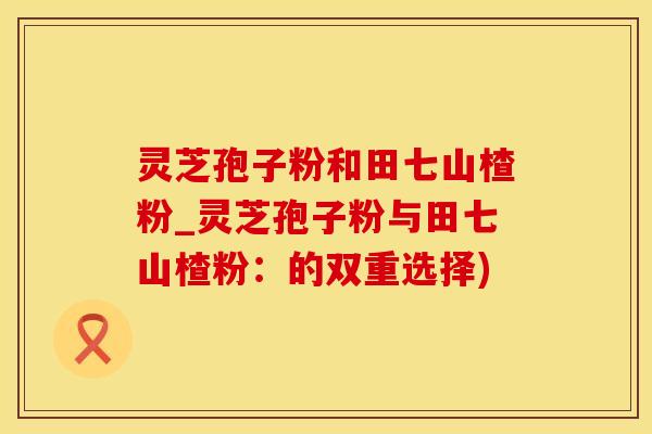 灵芝孢子粉和田七山楂粉_灵芝孢子粉与田七山楂粉：的双重选择)