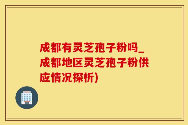 成都有灵芝孢子粉吗_成都地区灵芝孢子粉供应情况探析)