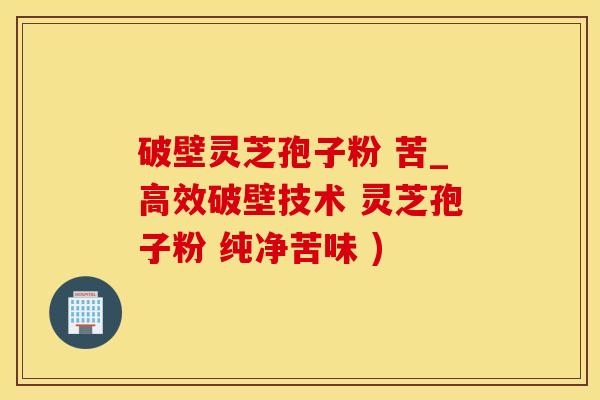 破壁灵芝孢子粉 苦_高效破壁技术 灵芝孢子粉 纯净苦味 )