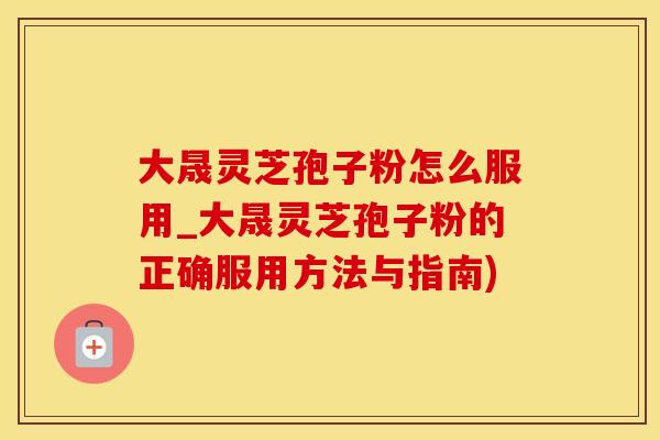 大晟灵芝孢子粉怎么服用_大晟灵芝孢子粉的正确服用方法与指南)