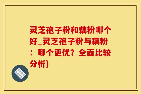 灵芝孢子粉和藕粉哪个好_灵芝孢子粉与藕粉：哪个更优？全面比较分析)