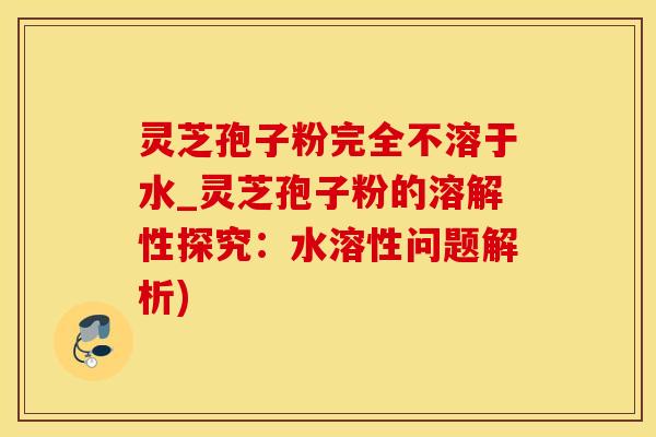 灵芝孢子粉完全不溶于水_灵芝孢子粉的溶解性探究：水溶性问题解析)