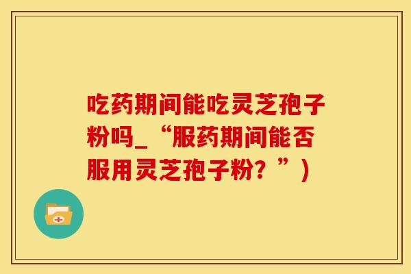 吃药期间能吃灵芝孢子粉吗_“服药期间能否服用灵芝孢子粉？”)