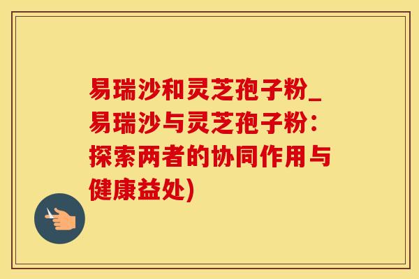 易瑞沙和灵芝孢子粉_易瑞沙与灵芝孢子粉：探索两者的协同作用与健康益处)