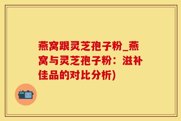 燕窝跟灵芝孢子粉_燕窝与灵芝孢子粉：滋补佳品的对比分析)