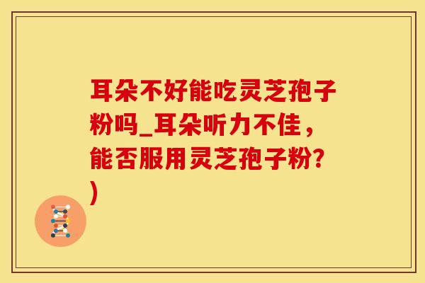 耳朵不好能吃灵芝孢子粉吗_耳朵听力不佳，能否服用灵芝孢子粉？)