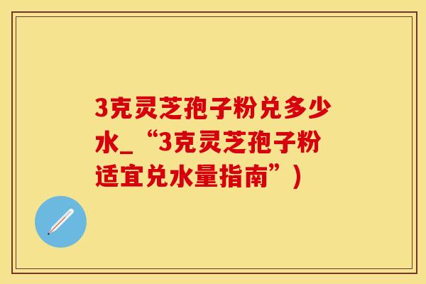 3克灵芝孢子粉兑多少水_“3克灵芝孢子粉适宜兑水量指南”)
