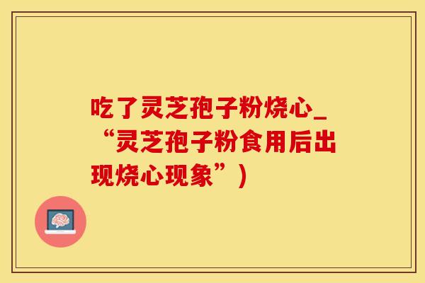 吃了灵芝孢子粉烧心_“灵芝孢子粉食用后出现烧心现象”)