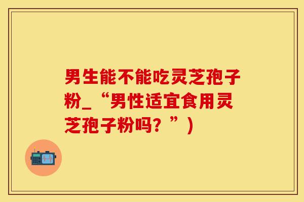 男生能不能吃灵芝孢子粉_“男性适宜食用灵芝孢子粉吗?”) 男生能不能吃灵芝孢子粉_“男性适宜食用灵芝孢子粉吗?”)