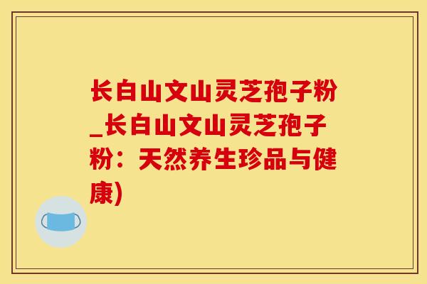 长白山文山灵芝孢子粉_长白山文山灵芝孢子粉：天然养生珍品与健康)