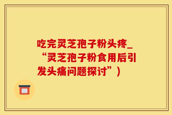 吃完灵芝孢子粉头疼_“灵芝孢子粉食用后引发头痛问题探讨”)