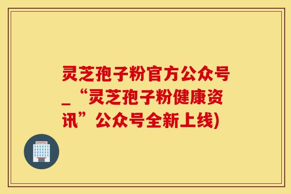 灵芝孢子粉官方公众号_“灵芝孢子粉健康资讯”公众号全新上线)