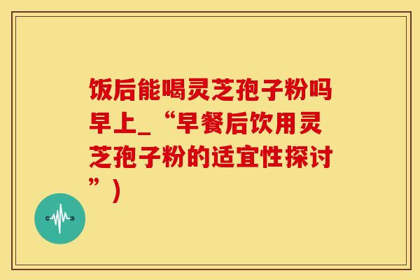 饭后能喝灵芝孢子粉吗早上_“早餐后饮用灵芝孢子粉的适宜性探讨”)