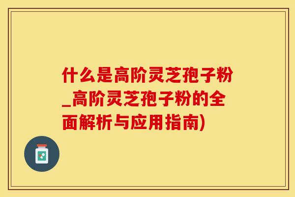 什么是高阶灵芝孢子粉_高阶灵芝孢子粉的全面解析与应用指南)
