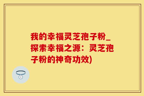 我的幸福灵芝孢子粉_探索幸福之源：灵芝孢子粉的神奇功效)