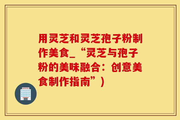 用灵芝和灵芝孢子粉制作美食_“灵芝与孢子粉的美味融合：创意美食制作指南”)
