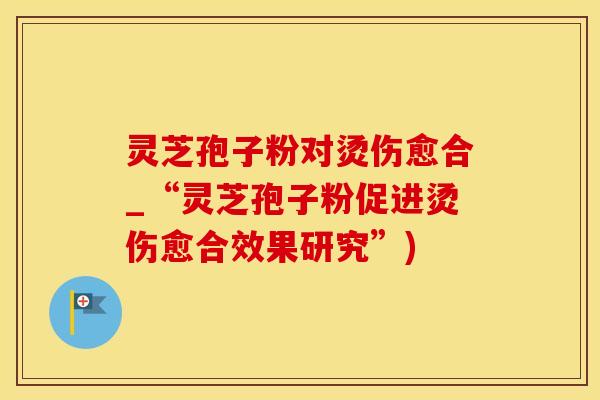 灵芝孢子粉对烫伤愈合_“灵芝孢子粉促进烫伤愈合效果研究”)