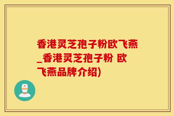 香港灵芝孢子粉欧飞燕_香港灵芝孢子粉 欧飞燕品牌介绍)