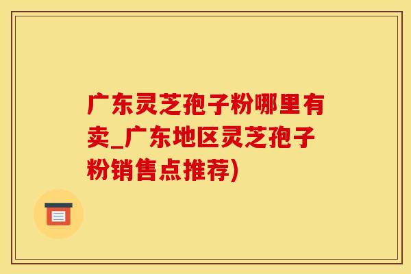 广东灵芝孢子粉哪里有卖_广东地区灵芝孢子粉销售点推荐)