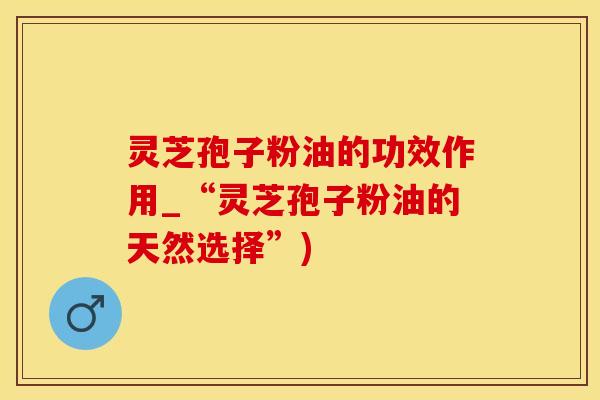 灵芝孢子粉油的功效作用_“灵芝孢子粉油的天然选择”)