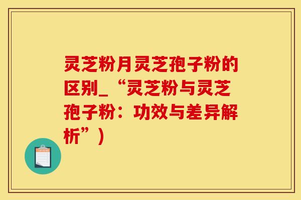 灵芝粉月灵芝孢子粉的区别_“灵芝粉与灵芝孢子粉：功效与差异解析”)