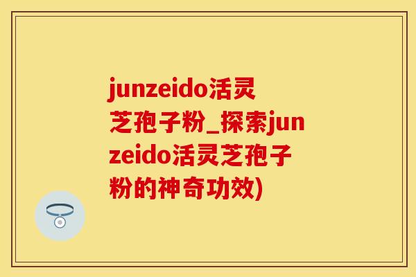 junzeido活灵芝孢子粉_探索junzeido活灵芝孢子粉的神奇功效)